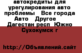 автокредиты для урегулирования авто проблемы - Все города Авто » Другое   . Дагестан респ.,Южно-Сухокумск г.